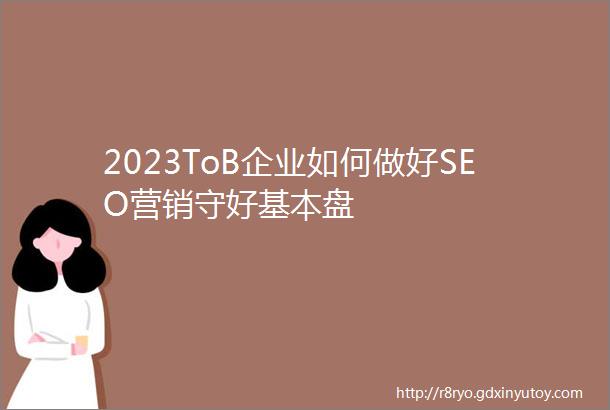 2023ToB企业如何做好SEO营销守好基本盘