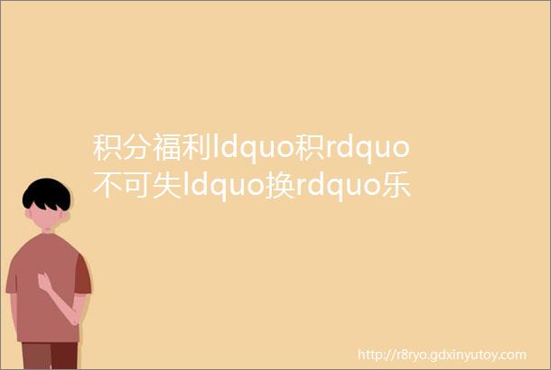 积分福利ldquo积rdquo不可失ldquo换rdquo乐无穷