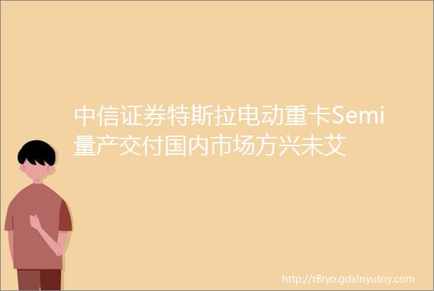 中信证券特斯拉电动重卡Semi量产交付国内市场方兴未艾